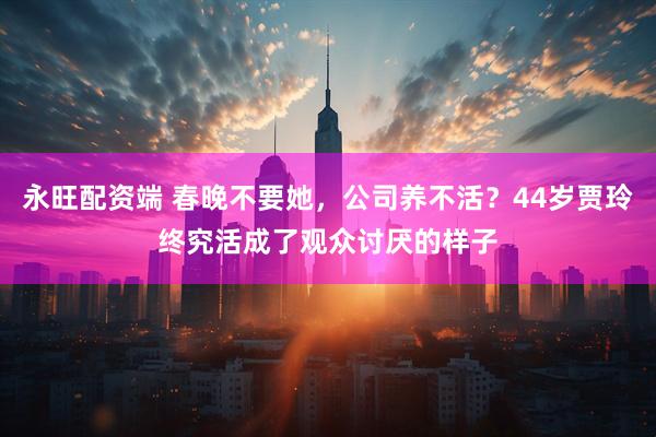 永旺配资端 春晚不要她，公司养不活？44岁贾玲终究活成了观众讨厌的样子