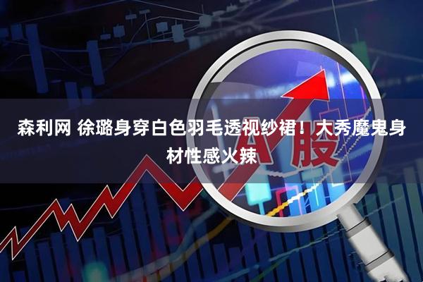 森利网 徐璐身穿白色羽毛透视纱裙！大秀魔鬼身材性感火辣