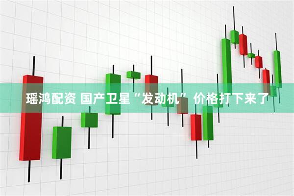 瑶鸿配资 国产卫星“发动机” 价格打下来了