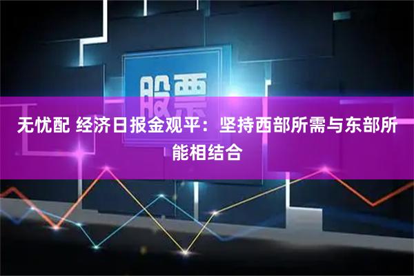 无忧配 经济日报金观平：坚持西部所需与东部所能相结合