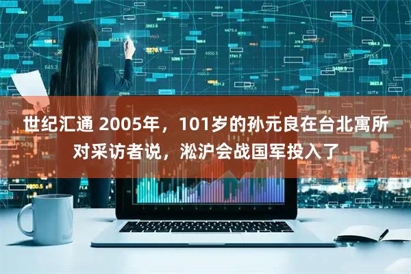 世纪汇通 2005年，101岁的孙元良在台北寓所对采访者说，淞沪会战国军投入了