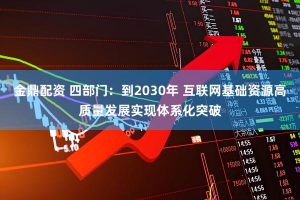 金鼎配资 四部门：到2030年 互联网基础资源高质量发展实现体系化突破