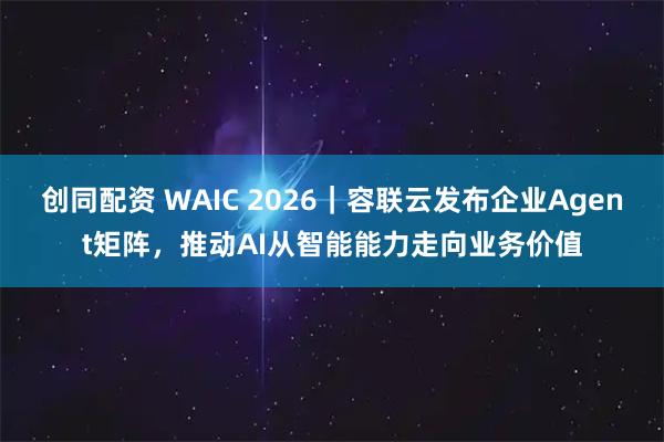创同配资 WAIC 2026｜容联云发布企业Agent矩阵，推动AI从智能能力走向业务价值
