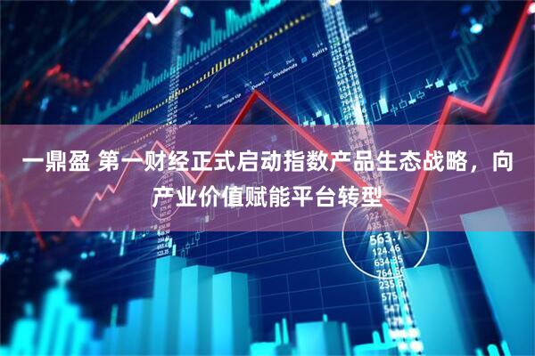 一鼎盈 第一财经正式启动指数产品生态战略，向产业价值赋能平台转型