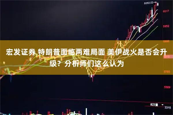 宏发证券 特朗普面临两难局面 美伊战火是否会升级？分析师们这么认为