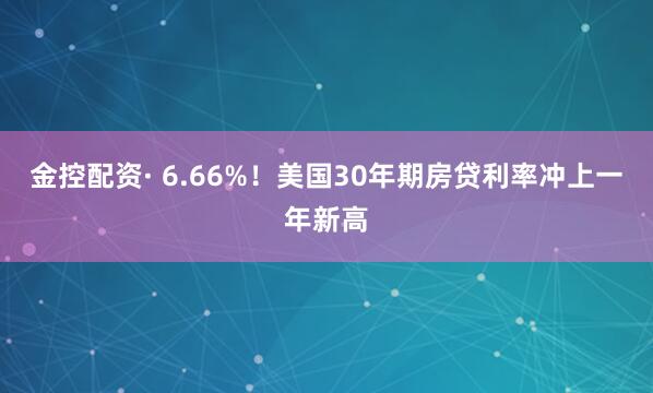 金控配资· 6.66%！美国30年期房贷利率冲上一年新高